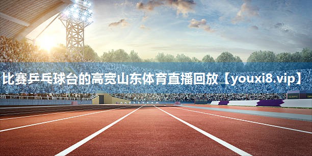比赛乒乓球台的高宽山东体育直播回放