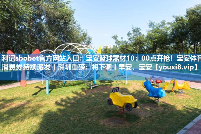 利记sbobet官方网站入口：宝安篮球器材10：00点开抢！宝安体育消费券持续派发丨深圳重磅：将下调丨早安，宝安
