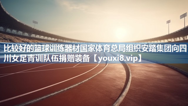 比较好的篮球训练器材国家体育总局组织安踏集团向四川女足青训队伍捐赠装备