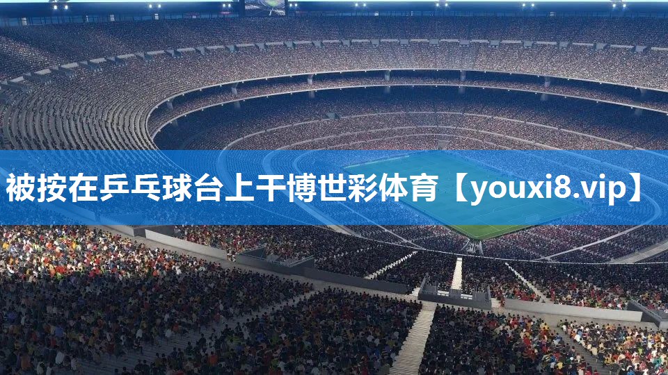 被按在乒乓球台上干博世彩体育