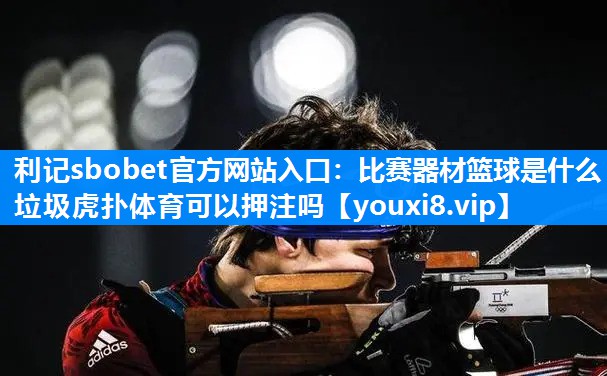 利记sbobet官方网站入口：比赛器材篮球是什么垃圾虎扑体育可以押注吗