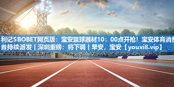 利记SBOBET网页版：宝安篮球器材10：00点开抢！宝安体育消费券持续派发丨深圳重磅：将下调丨早安，宝安